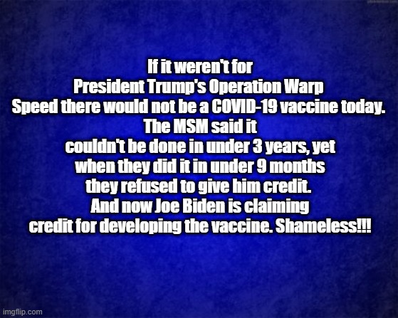 shameless | If it weren't for President Trump's Operation Warp 
Speed there would not be a COVID-19 vaccine today. 
The MSM said it couldn't be done in under 3 years, yet when they did it in under 9 months they refused to give him credit. 
And now Joe Biden is claiming credit for developing the vaccine. Shameless!!! | image tagged in blue background | made w/ Imgflip meme maker
