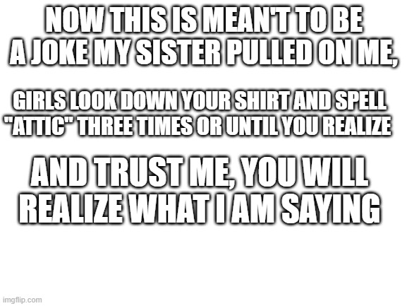 please no hate, it's just meant to be a joke | NOW THIS IS MEAN'T TO BE A JOKE MY SISTER PULLED ON ME, GIRLS LOOK DOWN YOUR SHIRT AND SPELL "ATTIC" THREE TIMES OR UNTIL YOU REALIZE; AND TRUST ME, YOU WILL REALIZE WHAT I AM SAYING | image tagged in blank white template | made w/ Imgflip meme maker