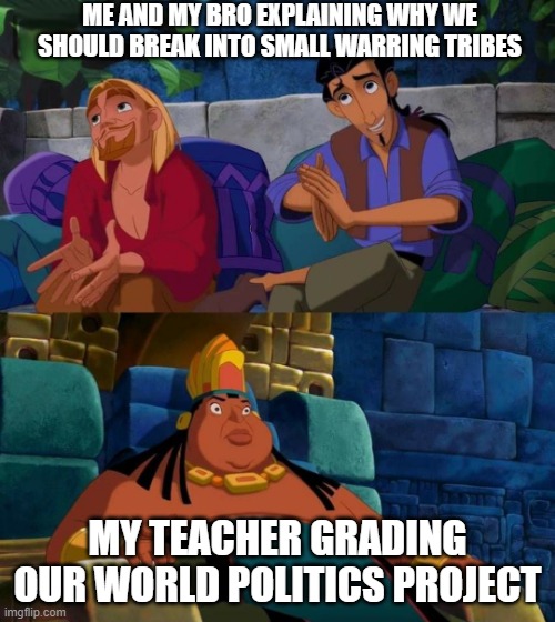 road to el dorado | ME AND MY BRO EXPLAINING WHY WE SHOULD BREAK INTO SMALL WARRING TRIBES; MY TEACHER GRADING OUR WORLD POLITICS PROJECT | image tagged in road to el dorado | made w/ Imgflip meme maker