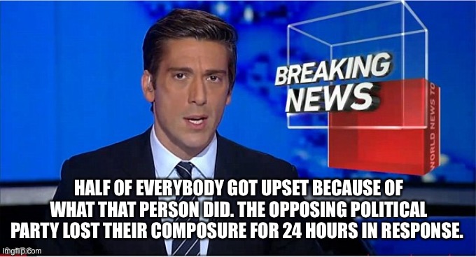 newscast | HALF OF EVERYBODY GOT UPSET BECAUSE OF WHAT THAT PERSON DID. THE OPPOSING POLITICAL PARTY LOST THEIR COMPOSURE FOR 24 HOURS IN RESPONSE. | image tagged in newscast | made w/ Imgflip meme maker