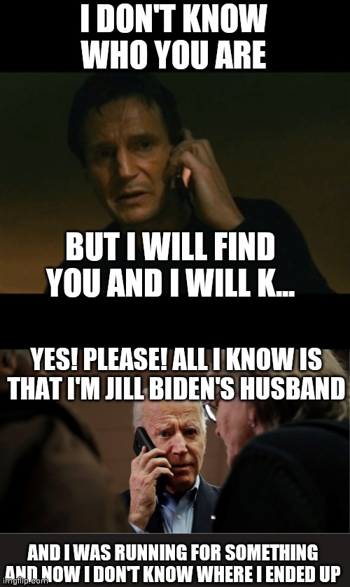 Biden taken a few to figure out what's goin on | I DON'T KNOW WHO YOU ARE; BUT I WILL FIND YOU AND I WILL K... YES! PLEASE! ALL I KNOW IS THAT I'M JILL BIDEN'S HUSBAND; AND I WAS RUNNING FOR SOMETHING AND NOW I DON'T KNOW WHERE I ENDED UP | image tagged in liam neeson taken,memes,biden | made w/ Imgflip meme maker