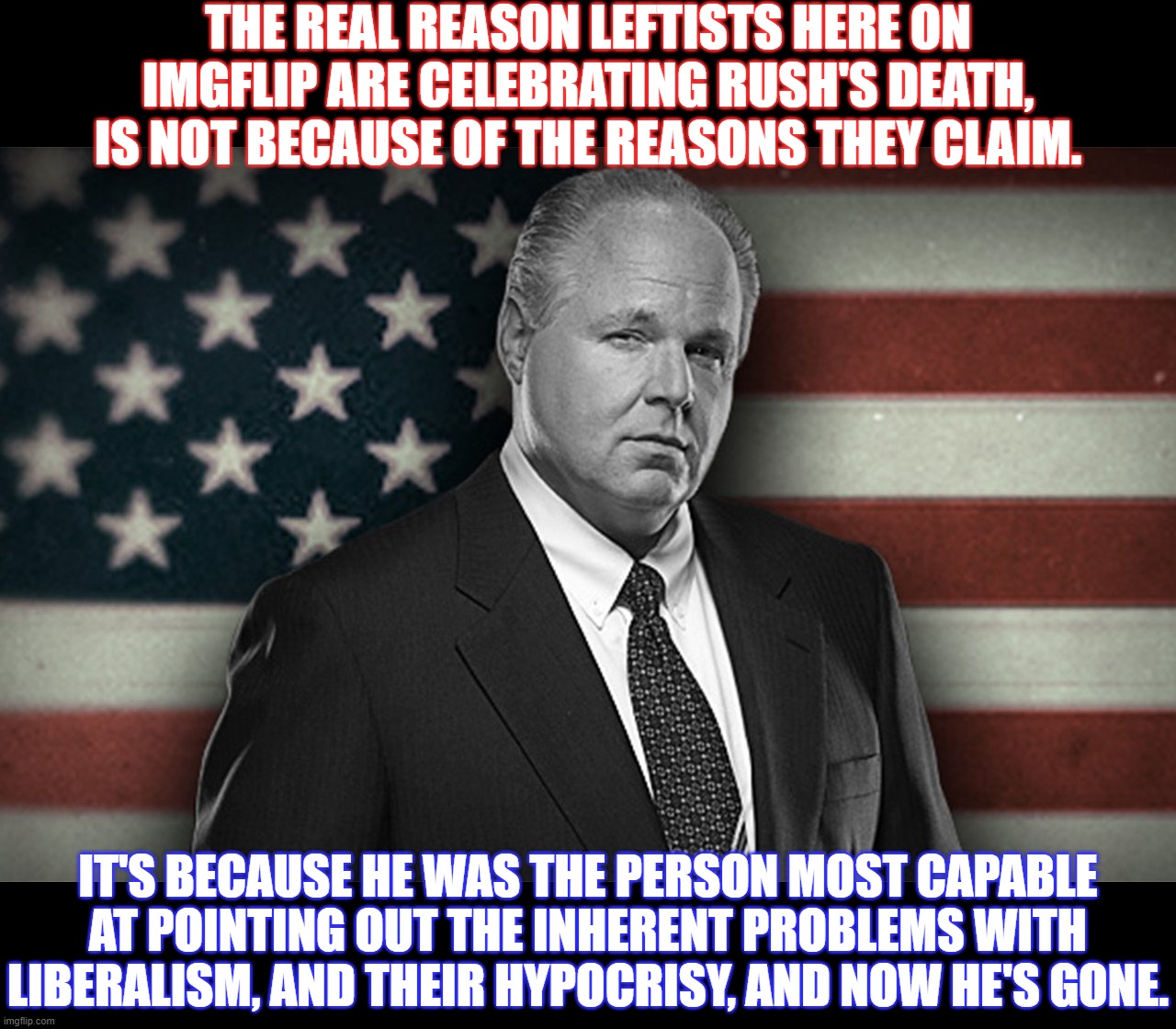 RIP, Rush.  Who will step up and take your place? | THE REAL REASON LEFTISTS HERE ON IMGFLIP ARE CELEBRATING RUSH'S DEATH, IS NOT BECAUSE OF THE REASONS THEY CLAIM. IT'S BECAUSE HE WAS THE PERSON MOST CAPABLE AT POINTING OUT THE INHERENT PROBLEMS WITH LIBERALISM, AND THEIR HYPOCRISY, AND NOW HE'S GONE. | image tagged in rush,rush limbaugh,patriot | made w/ Imgflip meme maker
