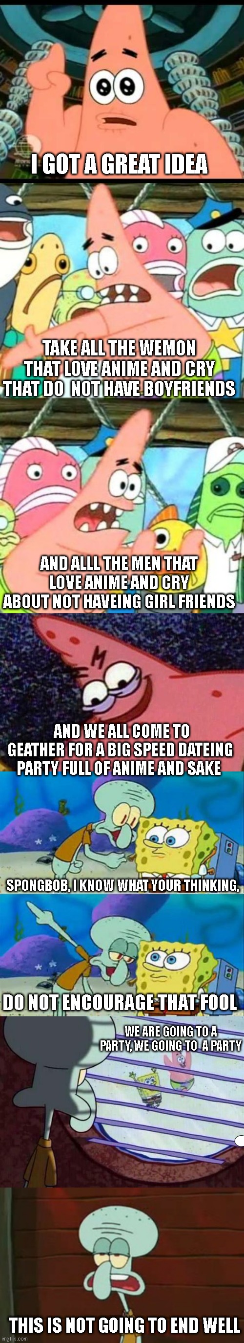 anime fans, should go out with each other instead of complaining. just sayin | I GOT A GREAT IDEA; TAKE ALL THE WEMON THAT LOVE ANIME AND CRY THAT DO  NOT HAVE BOYFRIENDS; AND ALLL THE MEN THAT LOVE ANIME AND CRY ABOUT NOT HAVEING GIRL FRIENDS; AND WE ALL COME TO GEATHER FOR A BIG SPEED DATEING PARTY FULL OF ANIME AND SAKE; SPONGBOB, I KNOW WHAT YOUR THINKING, DO NOT ENCOURAGE THAT FOOL; WE ARE GOING TO A PARTY, WE GOING TO  A PARTY; THIS IS NOT GOING TO END WELL | image tagged in memes,patrick says,put it somewhere else patrick,evil patrick,talk to spongebob,squidward window | made w/ Imgflip meme maker
