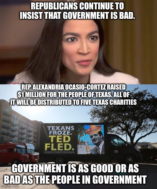 AOC 1million+ for texas | REPUBLICANS CONTINUE TO INSIST THAT GOVERNMENT IS BAD. REP. ALEXANDRIA OCASIO-CORTEZ RAISED $1 MILLION FOR THE PEOPLE OF TEXAS. ALL OF IT WILL BE DISTRIBUTED TO FIVE TEXAS CHARITIES; GOVERNMENT IS AS GOOD OR AS BAD AS THE PEOPLE IN GOVERNMENT | image tagged in texas | made w/ Imgflip meme maker