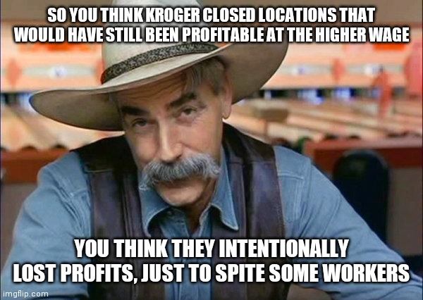 Sam Elliott special kind of stupid | SO YOU THINK KROGER CLOSED LOCATIONS THAT WOULD HAVE STILL BEEN PROFITABLE AT THE HIGHER WAGE; YOU THINK THEY INTENTIONALLY LOST PROFITS, JUST TO SPITE SOME WORKERS | image tagged in sam elliott special kind of stupid | made w/ Imgflip meme maker