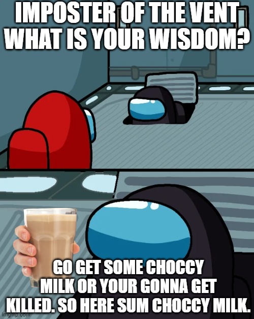 choccy milk dare | IMPOSTER OF THE VENT
WHAT IS YOUR WISDOM? GO GET SOME CHOCCY MILK OR YOUR GONNA GET KILLED. SO HERE SUM CHOCCY MILK. | image tagged in impostor of the vent,among us,choccy milk,funny,gaming | made w/ Imgflip meme maker