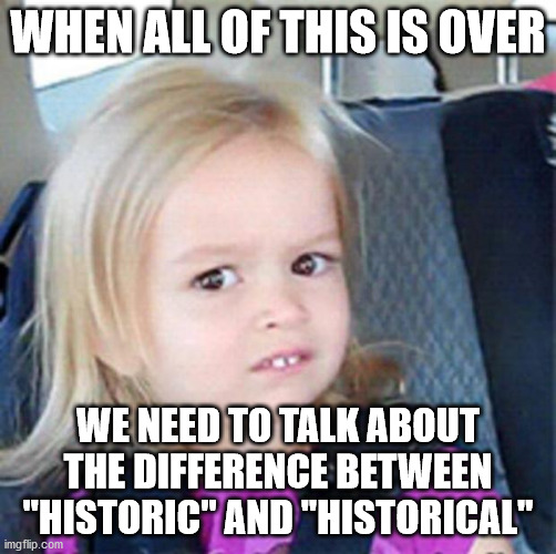 Confused Little Girl | WHEN ALL OF THIS IS OVER; WE NEED TO TALK ABOUT THE DIFFERENCE BETWEEN "HISTORIC" AND "HISTORICAL" | image tagged in confused little girl | made w/ Imgflip meme maker