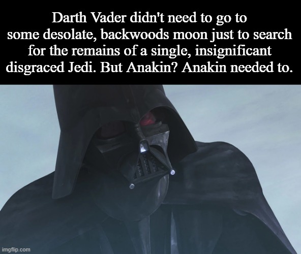 Star wars Darth Vader searching for Asoka | Darth Vader didn't need to go to some desolate, backwoods moon just to search for the remains of a single, insignificant disgraced Jedi. But Anakin? Anakin needed to. | image tagged in star wars darth vader searching for asoka | made w/ Imgflip meme maker