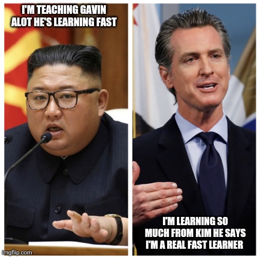Dictator Newsom | I'M TEACHING GAVIN ALOT HE'S LEARNING FAST; I'M LEARNING SO MUCH FROM KIM HE SAYS I'M A REAL FAST LEARNER | image tagged in dictator newsom | made w/ Imgflip meme maker