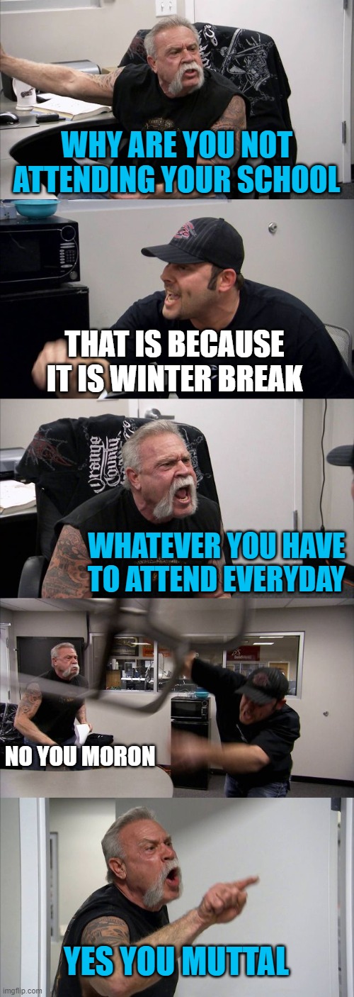 American Chopper Argument Meme | WHY ARE YOU NOT ATTENDING YOUR SCHOOL; THAT IS BECAUSE IT IS WINTER BREAK; WHATEVER YOU HAVE TO ATTEND EVERYDAY; NO YOU MORON; YES YOU MUTTAL | image tagged in memes,american chopper argument | made w/ Imgflip meme maker