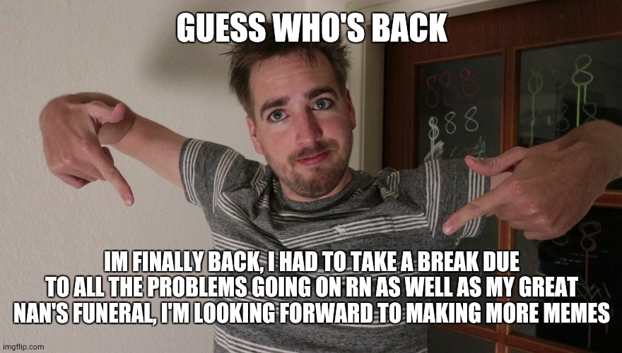 im back | GUESS WHO'S BACK; IM FINALLY BACK, I HAD TO TAKE A BREAK DUE TO ALL THE PROBLEMS GOING ON RN AS WELL AS MY GREAT NAN'S FUNERAL, I'M LOOKING FORWARD TO MAKING MORE MEMES | image tagged in guess who's back | made w/ Imgflip meme maker