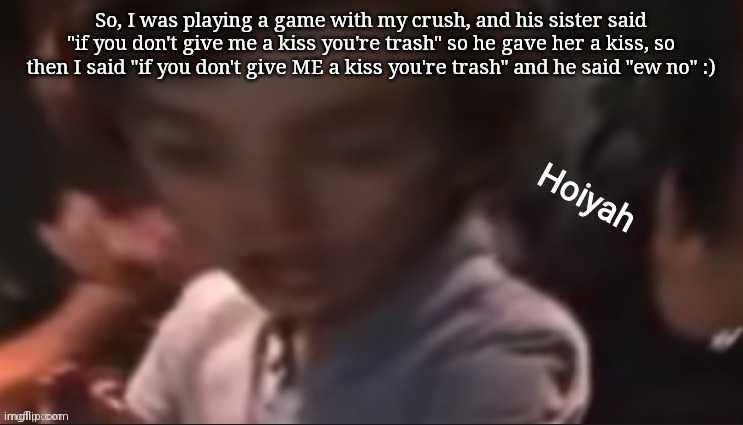 Boys amirite | So, I was playing a game with my crush, and his sister said "if you don't give me a kiss you're trash" so he gave her a kiss, so then I said "if you don't give ME a kiss you're trash" and he said "ew no" :) | image tagged in hoiyah | made w/ Imgflip meme maker