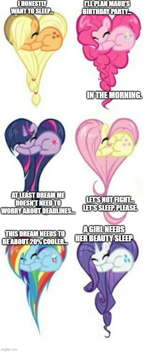 Mane Six Dreams | I HONESTLY WANT TO SLEEP... I'LL PLAN MAUD'S BIRTHDAY PARTY... IN THE MORNING. AT LEAST DREAM ME DOESN'T NEED TO WORRY ABOUT DEADLINES... LET'S NOT FIGHT... LET'S SLEEP, PLEASE. A GIRL NEEDS HER BEAUTY SLEEP; THIS DREAM NEEDS TO BE ABOUT 20% COOLER... | image tagged in mane six,sleep,sleepy ponies,heartshaped mlp | made w/ Imgflip meme maker