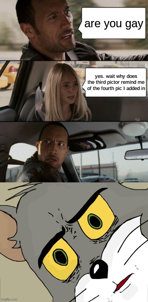 are you gay; yes. wait why does the third pictor remind me of the fourth pic I added in | image tagged in memes,the rock driving,unsettled tom | made w/ Imgflip meme maker