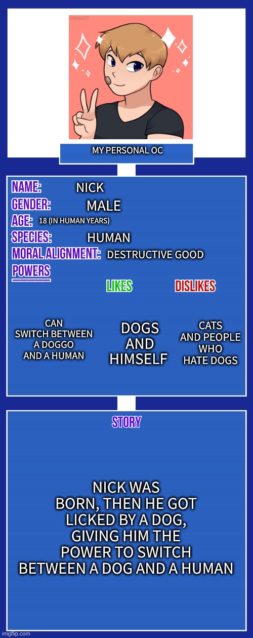 lol yes | MY PERSONAL OC; NICK; MALE; 18 (IN HUMAN YEARS); HUMAN; DESTRUCTIVE GOOD; CAN SWITCH BETWEEN A DOGGO AND A HUMAN; CATS AND PEOPLE WHO HATE DOGS; DOGS AND HIMSELF; NICK WAS BORN, THEN HE GOT LICKED BY A DOG, GIVING HIM THE POWER TO SWITCH BETWEEN A DOG AND A HUMAN | image tagged in oc full showcase v2 | made w/ Imgflip meme maker