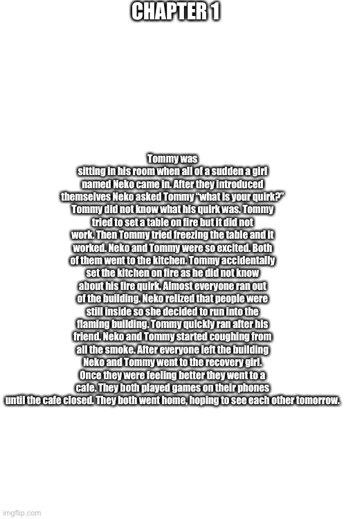 CHAPTER 1; Tommy was sitting in his room when all of a sudden a girl named Neko came in. After they introduced themselves Neko asked Tommy “what is your quirk?” Tommy did not know what his quirk was. Tommy tried to set a table on fire but it did not work. Then Tommy tried freezing the table and it worked. Neko and Tommy were so excited. Both of them went to the kitchen. Tommy accidentally set the kitchen on fire as he did not know about his fire quirk. Almost everyone ran out of the building. Neko relized that people were still inside so she decided to run into the flaming building. Tommy quickly ran after his friend. Neko and Tommy started coughing from all the smoke. After everyone left the building Neko and Tommy went to the recovery girl. Once they were feeling better they went to a cafe. They both played games on their phones until the cafe closed. They both went home, hoping to see each other tomorrow. | image tagged in blank white template | made w/ Imgflip meme maker