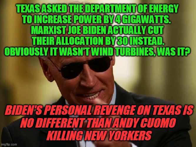 DOE Order #202-21-1.  How can Dems and the MSM still pretend he's not evil? | TEXAS ASKED THE DEPARTMENT OF ENERGY 
TO INCREASE POWER BY 4 GIGAWATTS.  
MARXIST JOE BIDEN ACTUALLY CUT 
THEIR ALLOCATION BY 30 INSTEAD.
OBVIOUSLY IT WASN'T WIND TURBINES, WAS IT? BIDEN'S PERSONAL REVENGE ON TEXAS IS
NO DIFFERENT THAN ANDY CUOMO 
KILLING NEW YORKERS | image tagged in democrats,corruption,joe biden,political retribution,texas deep freeze,green energy | made w/ Imgflip meme maker