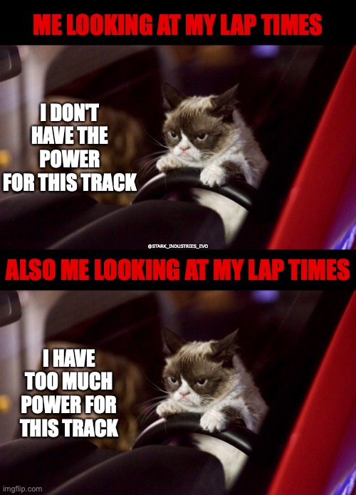 Grumpy Lap Times | ME LOOKING AT MY LAP TIMES; I DON'T HAVE THE POWER FOR THIS TRACK; @STARK_INDUSTRIES_EVO; ALSO ME LOOKING AT MY LAP TIMES; I HAVE TOO MUCH POWER FOR THIS TRACK | image tagged in grumpy,racing,track,excuses,cat | made w/ Imgflip meme maker
