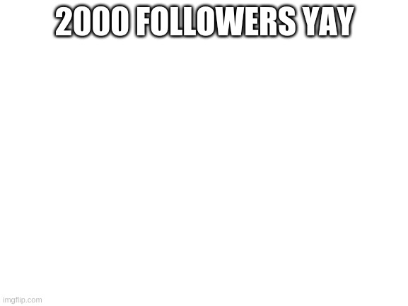 Blank White Template | 2000 FOLLOWERS YAY | image tagged in blank white template | made w/ Imgflip meme maker