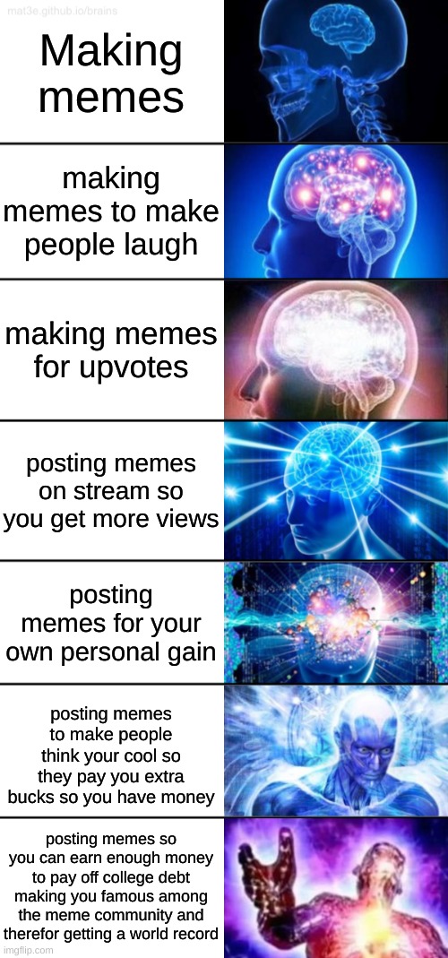 7-Tier Expanding Brain |  Making memes; making memes to make people laugh; making memes for upvotes; posting memes on stream so you get more views; posting memes for your own personal gain; posting memes to make people think your cool so they pay you extra bucks so you have money; posting memes so you can earn enough money to pay off college debt making you famous among the meme community and therefor getting a world record | image tagged in 7-tier expanding brain | made w/ Imgflip meme maker