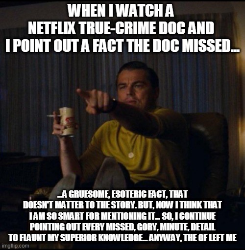 True Crime | WHEN I WATCH A 
NETFLIX TRUE-CRIME DOC AND 
I POINT OUT A FACT THE DOC MISSED... ...A GRUESOME, ESOTERIC FACT, THAT DOESN'T MATTER TO THE STORY. BUT, NOW I THINK THAT I AM SO SMART FOR MENTIONING IT... SO, I CONTINUE POINTING OUT EVERY MISSED, GORY, MINUTE, DETAIL TO FLAUNT MY SUPERIOR KNOWLEDGE... ANYWAY, THE GF LEFT ME | image tagged in leonardo dicaprio pointing | made w/ Imgflip meme maker