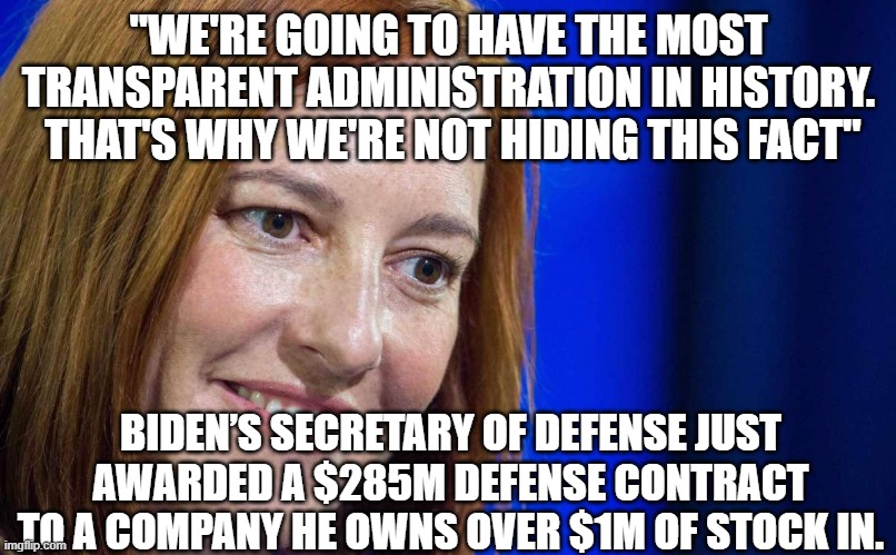 Jen Psaki | "WE'RE GOING TO HAVE THE MOST TRANSPARENT ADMINISTRATION IN HISTORY.  THAT'S WHY WE'RE NOT HIDING THIS FACT"; BIDEN’S SECRETARY OF DEFENSE JUST AWARDED A $285M DEFENSE CONTRACT TO A COMPANY HE OWNS OVER $1M OF STOCK IN. | image tagged in jen psaki | made w/ Imgflip meme maker