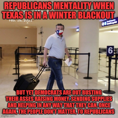 Ted Cruz Cancun | REPUBLICANS MENTALITY WHEN TEXAS IS IN A WINTER BLACKOUT; BUT YET DEMOCRATS ARE OUT BUSTING THEIR ASSES RAISING MONEY, SENDING SUPPLIES AND HELPING IN ANY WAY THAT THEY CAN. ONCE AGAIN, THE PEOPLE DON'T MATTER, TO REPUBLICANS | image tagged in ted cruz cancun | made w/ Imgflip meme maker