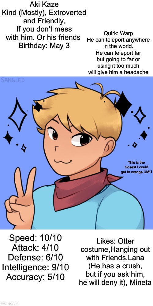 Yeet here’s Aki. | Aki Kaze
Kind (Mostly), Extroverted and Friendly, If you don’t mess with him. Or his friends 
Birthday: May 3; Quirk: Warp
He can teleport anywhere in the world. He can teleport far but going to far or using it too much will give him a headache; This is the closest I could get to orange ÙMÚ; Likes: Otter costume,Hanging out with Friends,Lana (He has a crush, but if you ask him, he will deny it), Mineta; Speed: 10/10
Attack: 4/10
Defense: 6/10
Intelligence: 9/10
Accuracy: 5/10 | made w/ Imgflip meme maker