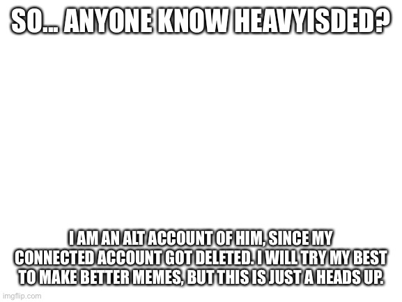 I am HeavyIsDed2 | SO... ANYONE KNOW HEAVYISDED? I AM AN ALT ACCOUNT OF HIM, SINCE MY CONNECTED ACCOUNT GOT DELETED. I WILL TRY MY BEST TO MAKE BETTER MEMES, BUT THIS IS JUST A HEADS UP. | image tagged in blank white template | made w/ Imgflip meme maker