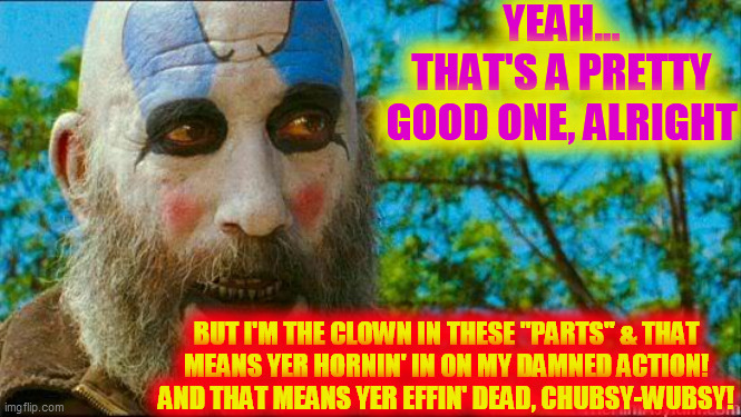 Captain Spaulding | YEAH... THAT'S A PRETTY GOOD ONE, ALRIGHT BUT I'M THE CLOWN IN THESE "PARTS" & THAT
MEANS YER HORNIN' IN ON MY DAMNED ACTION!
AND THAT MEANS | image tagged in captain spaulding | made w/ Imgflip meme maker