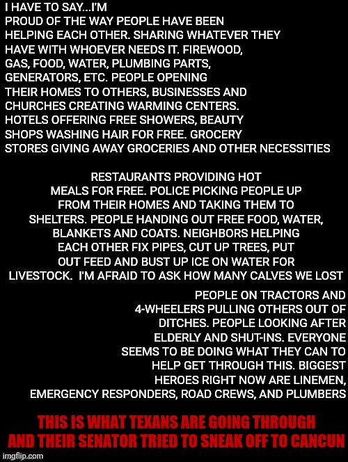 Written By A Friend ...Texans Helping Each Other.  Not Ted.  Ted Helps Ted | I HAVE TO SAY...I'M PROUD OF THE WAY PEOPLE HAVE BEEN HELPING EACH OTHER. SHARING WHATEVER THEY HAVE WITH WHOEVER NEEDS IT. FIREWOOD, GAS, FOOD, WATER, PLUMBING PARTS, GENERATORS, ETC. PEOPLE OPENING THEIR HOMES TO OTHERS, BUSINESSES AND CHURCHES CREATING WARMING CENTERS. HOTELS OFFERING FREE SHOWERS, BEAUTY SHOPS WASHING HAIR FOR FREE. GROCERY STORES GIVING AWAY GROCERIES AND OTHER NECESSITIES; RESTAURANTS PROVIDING HOT MEALS FOR FREE. POLICE PICKING PEOPLE UP FROM THEIR HOMES AND TAKING THEM TO SHELTERS. PEOPLE HANDING OUT FREE FOOD, WATER, BLANKETS AND COATS. NEIGHBORS HELPING EACH OTHER FIX PIPES, CUT UP TREES, PUT OUT FEED AND BUST UP ICE ON WATER FOR LIVESTOCK.  I'M AFRAID TO ASK HOW MANY CALVES WE LOST; PEOPLE ON TRACTORS AND 4-WHEELERS PULLING OTHERS OUT OF DITCHES. PEOPLE LOOKING AFTER ELDERLY AND SHUT-INS. EVERYONE SEEMS TO BE DOING WHAT THEY CAN TO HELP GET THROUGH THIS. BIGGEST HEROES RIGHT NOW ARE LINEMEN, EMERGENCY RESPONDERS, ROAD CREWS, AND PLUMBERS; THIS IS WHAT TEXANS ARE GOING THROUGH AND THEIR SENATOR TRIED TO SNEAK OFF TO CANCUN | image tagged in double long black template,memes,ted cruz,ted cruz sucks,texas,a helping hand | made w/ Imgflip meme maker