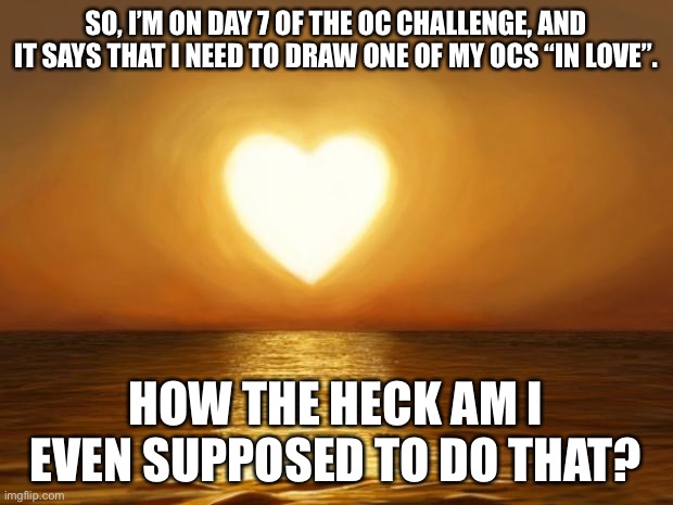 Love | SO, I’M ON DAY 7 OF THE OC CHALLENGE, AND IT SAYS THAT I NEED TO DRAW ONE OF MY OCS “IN LOVE”. HOW THE HECK AM I EVEN SUPPOSED TO DO THAT? | image tagged in love | made w/ Imgflip meme maker