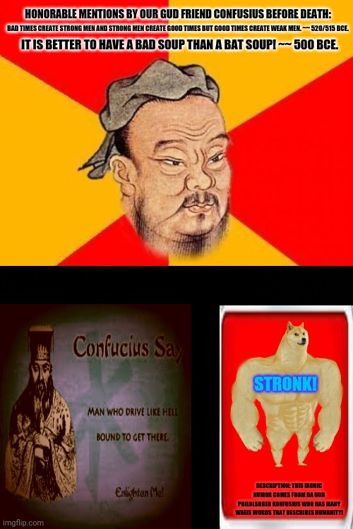 Confucius Says | HONORABLE MENTIONS BY OUR GUD FRIEND CONFUSIUS BEFORE DEATH:; BAD TIMES CREATE STRONG MEN AND STRONG MEN CREATE GOOD TIMES BUT GOOD TIMES CREATE WEAK MEN. ~~ 520/515 BCE. IT IS BETTER TO HAVE A BAD SOUP THAN A BAT SOUP! ~~ 500 BCE. STRONK! DESCRIPTION: THIS IRONIC HUMOR COMES FROM DA GUD PHILOLSOBER KONFUSIUS WHO HAS MANY WAEIS WORDS THAT DESCRIBES HUMANITY! | image tagged in memes,wise confucius,good times | made w/ Imgflip meme maker