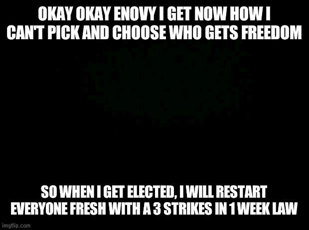 3 strikes = you get a punishment | OKAY OKAY ENOVY I GET NOW HOW I CAN'T PICK AND CHOOSE WHO GETS FREEDOM; SO WHEN I GET ELECTED, I WILL RESTART EVERYONE FRESH WITH A 3 STRIKES IN 1 WEEK LAW | image tagged in black background,punishment,freedom | made w/ Imgflip meme maker