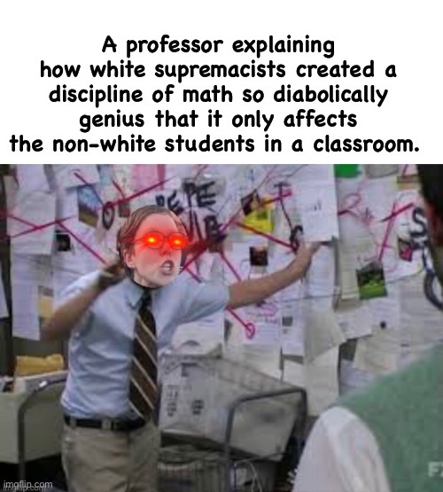 Students have to concentrate, that makes a math classroom a mini concentration camp | A professor explaining how white supremacists created a discipline of math so diabolically genius that it only affects the non-white students in a classroom. | image tagged in conspiracy theory,memes,politics lol,liberal logic,derp,math | made w/ Imgflip meme maker