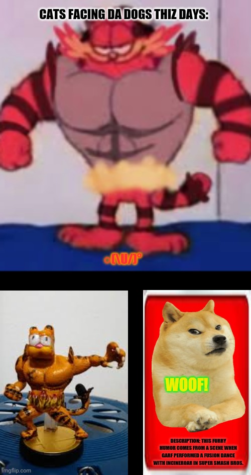 Garfield Growls | CATS FACING DA DOGS THIZ DAYS:; ○(\U/)°; WOOF! DESCRIPTION: THIS FURRY HUMOR COMES FROM A SCENE WHEN GARF PERFORMED A FUSION DANCE WITH INCINEROAR IN SUPER SMASH BROS. | image tagged in memes,garfield,heavy breathing cat | made w/ Imgflip meme maker