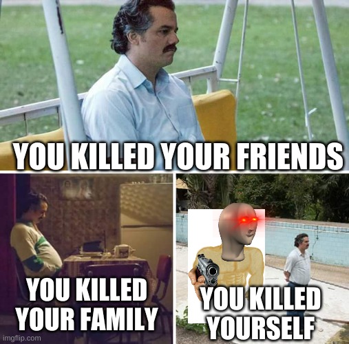 welp | YOU KILLED YOUR FRIENDS; YOU KILLED YOUR FAMILY; YOU KILLED YOURSELF | image tagged in memes,sad pablo escobar | made w/ Imgflip meme maker