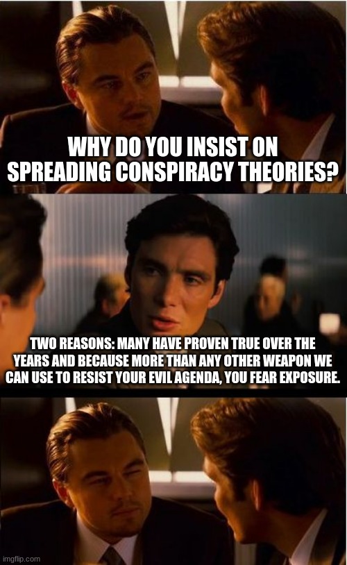 Equity, unity, brotherhood none of lies will work |  WHY DO YOU INSIST ON SPREADING CONSPIRACY THEORIES? TWO REASONS: MANY HAVE PROVEN TRUE OVER THE YEARS AND BECAUSE MORE THAN ANY OTHER WEAPON WE CAN USE TO RESIST YOUR EVIL AGENDA, YOU FEAR EXPOSURE. | image tagged in memes,inception,conspiracy theories,resistance,china joe biden,maga | made w/ Imgflip meme maker