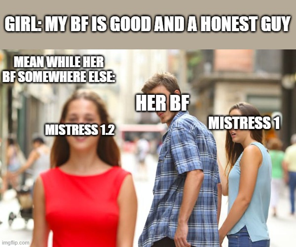 Are you sure??? | GIRL: MY BF IS GOOD AND A HONEST GUY; MEAN WHILE HER BF SOMEWHERE ELSE:; HER BF; MISTRESS 1; MISTRESS 1.2 | image tagged in memes,distracted boyfriend | made w/ Imgflip meme maker