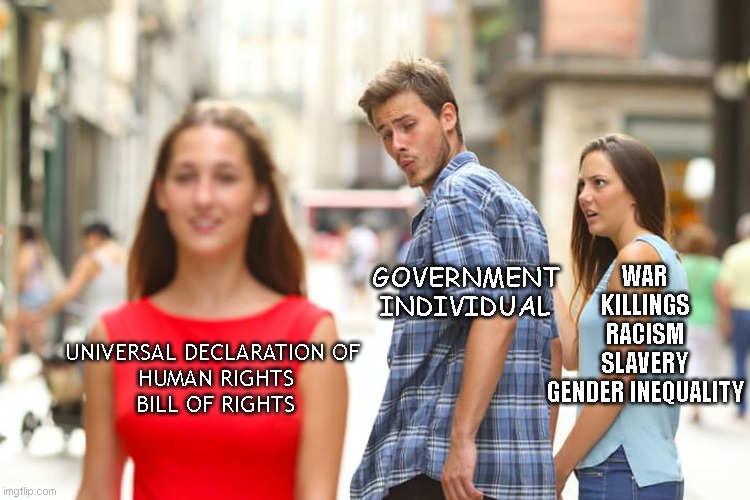Distracted Boyfriend Meme | WAR
KILLINGS
RACISM
SLAVERY
GENDER INEQUALITY; GOVERNMENT
INDIVIDUAL; UNIVERSAL DECLARATION OF 
HUMAN RIGHTS
BILL OF RIGHTS | image tagged in memes,distracted boyfriend | made w/ Imgflip meme maker