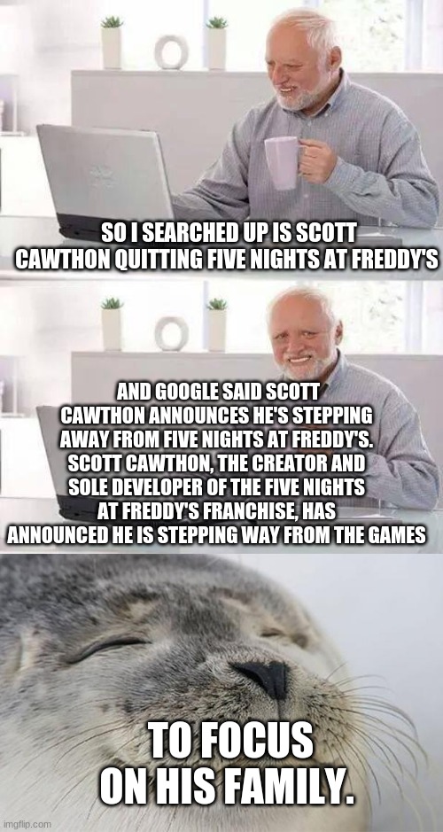 sad and happy | SO I SEARCHED UP IS SCOTT CAWTHON QUITTING FIVE NIGHTS AT FREDDY'S; AND GOOGLE SAID SCOTT CAWTHON ANNOUNCES HE'S STEPPING AWAY FROM FIVE NIGHTS AT FREDDY'S. SCOTT CAWTHON, THE CREATOR AND SOLE DEVELOPER OF THE FIVE NIGHTS AT FREDDY'S FRANCHISE, HAS ANNOUNCED HE IS STEPPING WAY FROM THE GAMES; TO FOCUS ON HIS FAMILY. | image tagged in memes | made w/ Imgflip meme maker