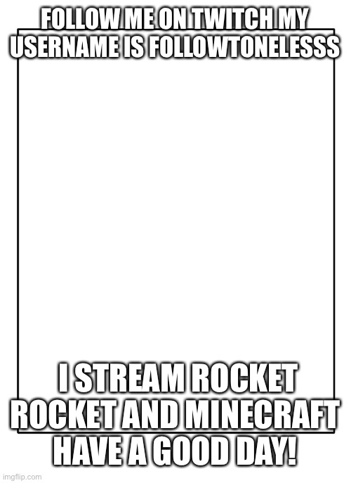 Blank Template | FOLLOW ME ON TWITCH MY USERNAME IS FOLLOWTONELESSS; I STREAM ROCKET ROCKET AND MINECRAFT HAVE A GOOD DAY! | image tagged in blank template | made w/ Imgflip meme maker