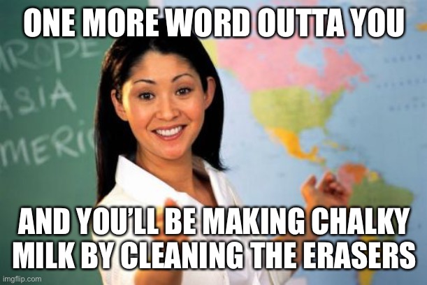 Unhelpful High School Teacher Meme | ONE MORE WORD OUTTA YOU; AND YOU’LL BE MAKING CHALKY MILK BY CLEANING THE ERASERS | image tagged in memes,unhelpful high school teacher,choccy milk,terrible puns | made w/ Imgflip meme maker