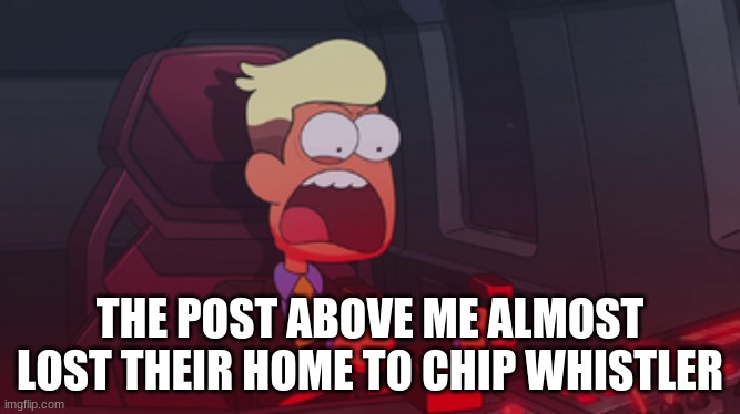 Chip Whistler | THE POST ABOVE ME ALMOST LOST THEIR HOME TO CHIP WHISTLER | image tagged in chip whistler | made w/ Imgflip meme maker