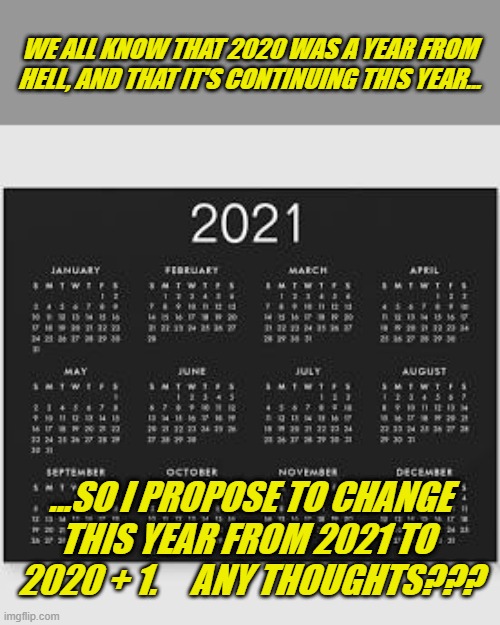 2020 + 1 | WE ALL KNOW THAT 2020 WAS A YEAR FROM HELL, AND THAT IT'S CONTINUING THIS YEAR... ...SO I PROPOSE TO CHANGE THIS YEAR FROM 2021 TO 
2020 + 1.     ANY THOUGHTS??? | image tagged in memes | made w/ Imgflip meme maker