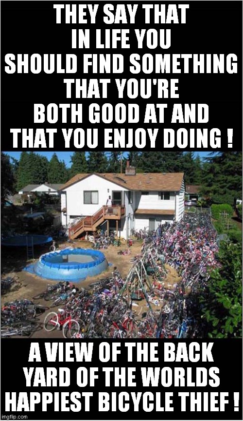 Are You Missing A Bicycle ? | THEY SAY THAT IN LIFE YOU SHOULD FIND SOMETHING THAT YOU'RE BOTH GOOD AT AND THAT YOU ENJOY DOING ! A VIEW OF THE BACK YARD OF THE WORLDS HAPPIEST BICYCLE THIEF ! | image tagged in fun,bicycle,happy,life,thief | made w/ Imgflip meme maker