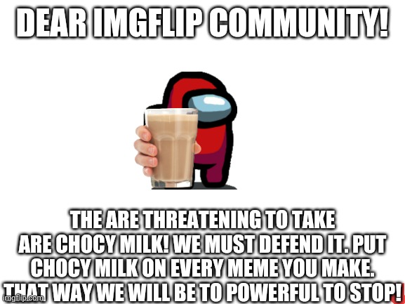 DEFEND THE CHOCY MILK | DEAR IMGFLIP COMMUNITY! THE ARE THREATENING TO TAKE ARE CHOCY MILK! WE MUST DEFEND IT. PUT CHOCY MILK ON EVERY MEME YOU MAKE. THAT WAY WE WILL BE TO POWERFUL TO STOP! | image tagged in blank white template | made w/ Imgflip meme maker