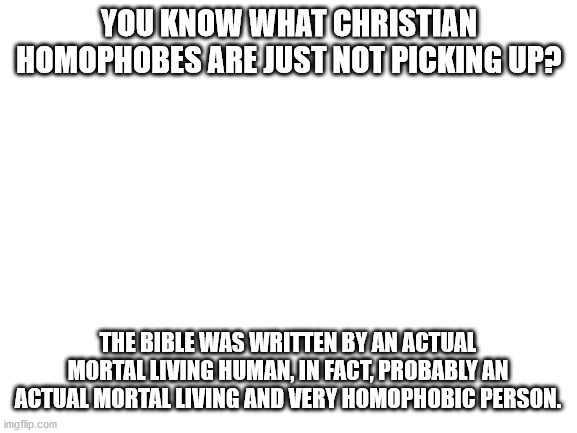 This is your strongest weapon against homophobia... use it well. | YOU KNOW WHAT CHRISTIAN HOMOPHOBES ARE JUST NOT PICKING UP? THE BIBLE WAS WRITTEN BY AN ACTUAL MORTAL LIVING HUMAN, IN FACT, PROBABLY AN ACTUAL MORTAL LIVING AND VERY HOMOPHOBIC PERSON. | image tagged in blank white template | made w/ Imgflip meme maker