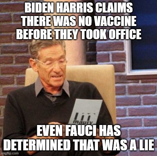 Maury Lie Detector Meme | BIDEN HARRIS CLAIMS THERE WAS NO VACCINE BEFORE THEY TOOK OFFICE; EVEN FAUCI HAS DETERMINED THAT WAS A LIE | image tagged in memes,maury lie detector | made w/ Imgflip meme maker