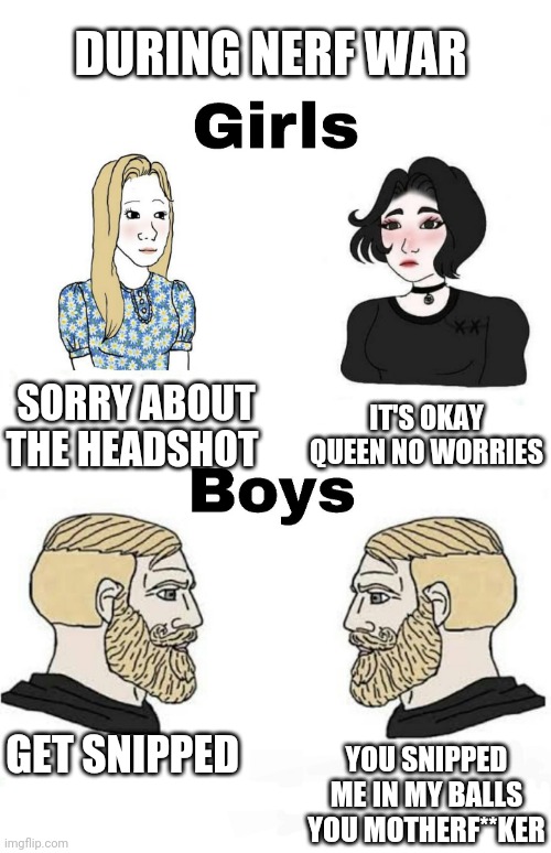 Girls vs Boys | DURING NERF WAR; IT'S OKAY QUEEN NO WORRIES; SORRY ABOUT THE HEADSHOT; GET SNIPPED; YOU SNIPPED ME IN MY BALLS YOU MOTHERF**KER | image tagged in girls vs boys,boys vs girls | made w/ Imgflip meme maker